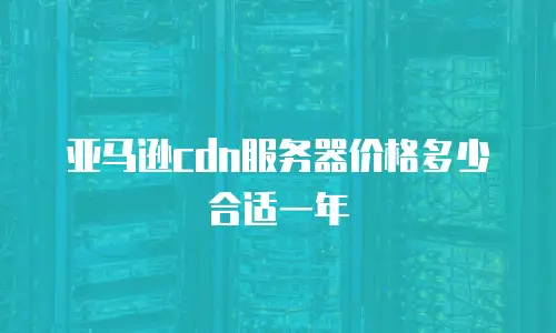 亚马逊cdn服务器价格多少合适一年