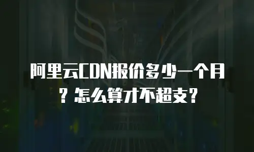 阿里云CDN报价多少一个月？怎么算才不超支？