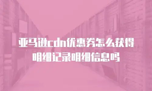 亚马逊CDN优惠券怎么获得明细记录明细信息吗
