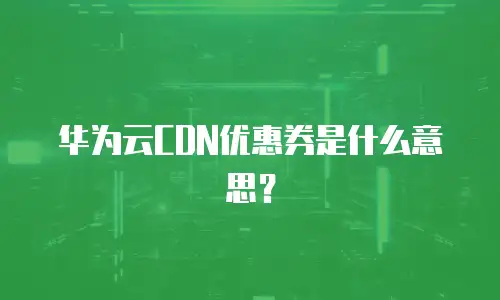 华为云CDN优惠券是什么意思？