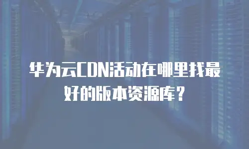 华为云CDN活动在哪里找最好的版本资源库？