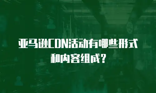 亚马逊CDN活动有哪些形式和内容组成？