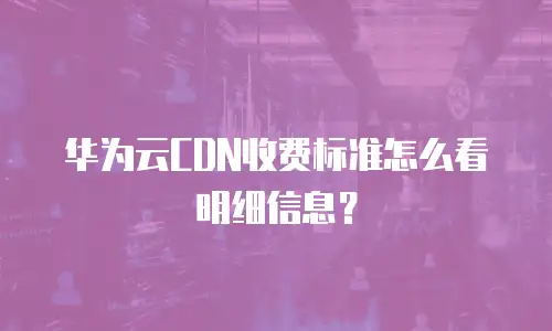 华为云CDN收费标准怎么看明细信息？