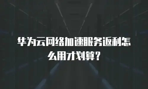 华为云网络加速服务返利怎么用才划算？