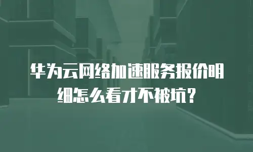 华为云网络加速服务报价明细怎么看才不被坑？