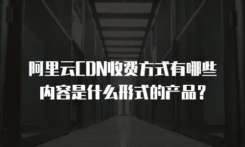 阿里云CDN收费方式有哪些内容是什么形式的产品？