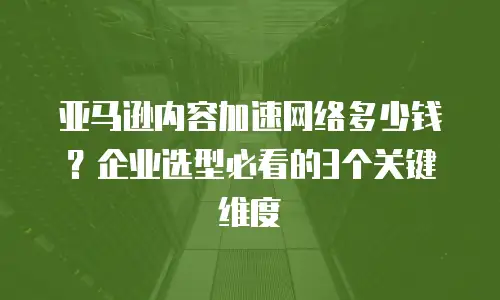 亚马逊内容加速网络多少钱？企业选型必看的3个关键维度