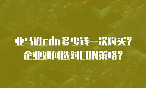 亚马逊cdn多少钱一次购买？企业如何选对CDN策略？