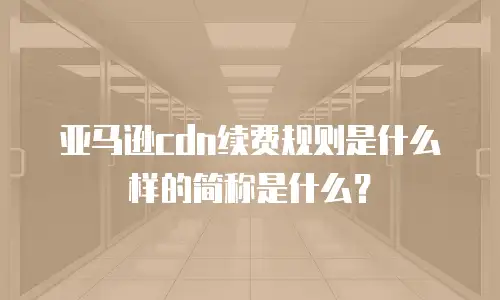亚马逊cdn续费规则是什么样的简称是什么？