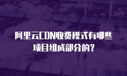 阿里云CDN收费模式有哪些项目组成部分的？