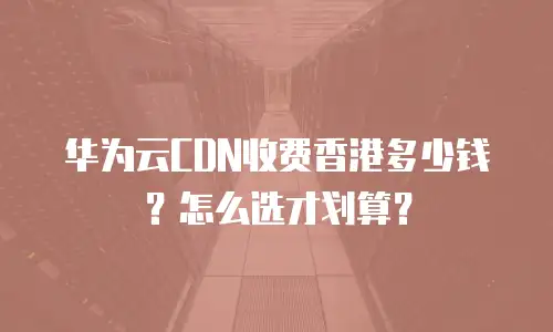 华为云CDN收费香港多少钱？怎么选才划算？