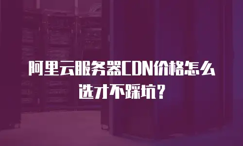 阿里云服务器CDN价格怎么选才不踩坑？