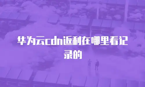 华为云cdn返利在哪里看记录的