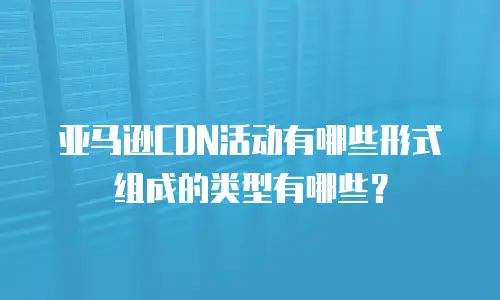 亚马逊CDN活动有哪些形式组成的类型有哪些？