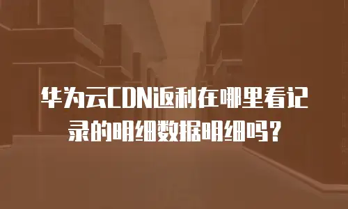 华为云CDN返利在哪里看记录的明细数据明细吗？