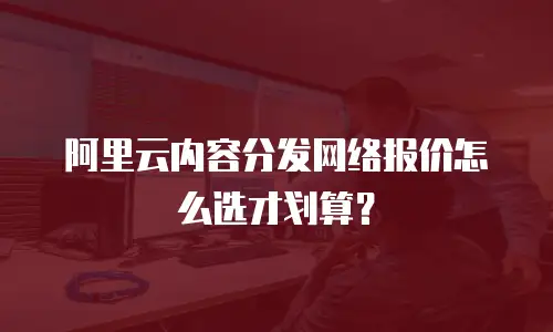 阿里云内容分发网络报价怎么选才划算？