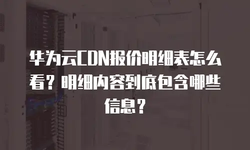 华为云CDN报价明细表怎么看？明细内容到底包含哪些信息？
