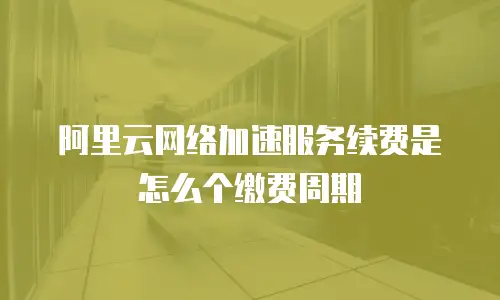 阿里云网络加速服务续费是怎么个缴费周期