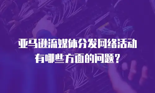 亚马逊流媒体分发网络活动有哪些方面的问题？