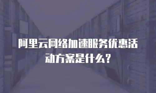 阿里云网络加速服务优惠活动方案是什么？