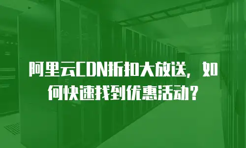 阿里云CDN折扣大放送，如何快速找到优惠活动？