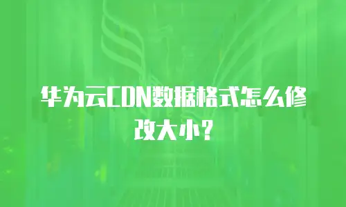 华为云CDN数据格式怎么修改大小？