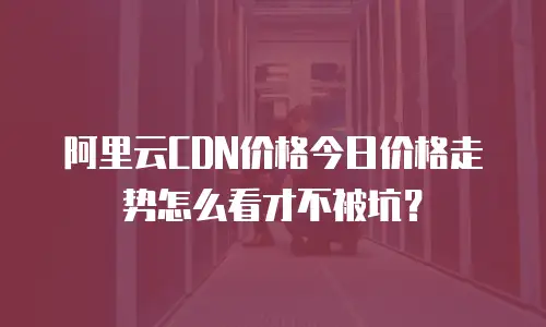 阿里云CDN价格今日价格走势怎么看才不被坑？