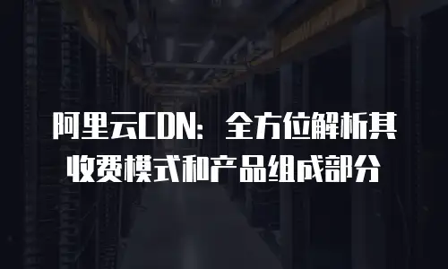 阿里云CDN：全方位解析其收费模式和产品组成部分