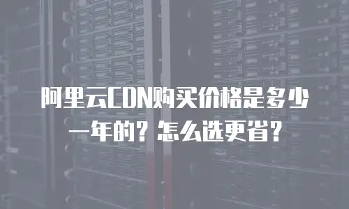 阿里云CDN购买价格是多少一年的？怎么选更省？