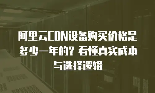 阿里云CDN设备购买价格是多少一年的？看懂真实成本与选择逻辑