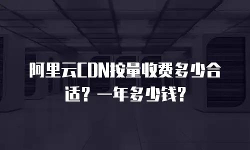 阿里云CDN按量收费多少合适？一年多少钱？