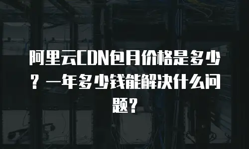 阿里云CDN包月价格是多少？一年多少钱能解决什么问题？