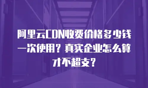 阿里云CDN收费价格多少钱一次使用？真实企业怎么算才不超支？