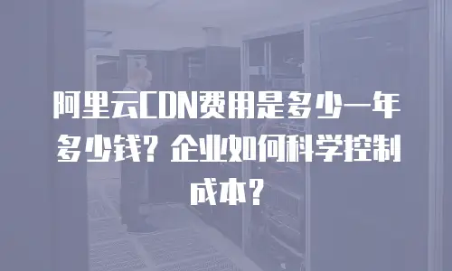 阿里云CDN费用是多少一年多少钱？企业如何科学控制成本？