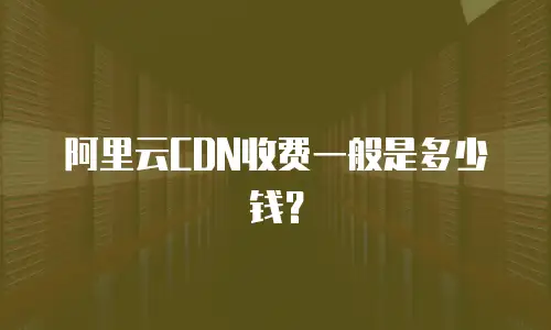阿里云CDN收费一般是多少钱？