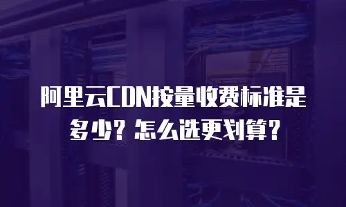 阿里云CDN按量收费标准是多少？怎么选更划算？