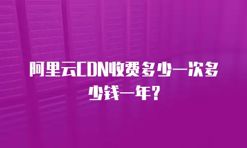 阿里云CDN收费多少一次多少钱一年？