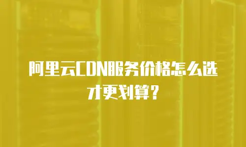 阿里云CDN服务价格怎么选才更划算？