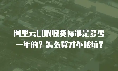 阿里云CDN收费标准是多少一年的？怎么算才不被坑？