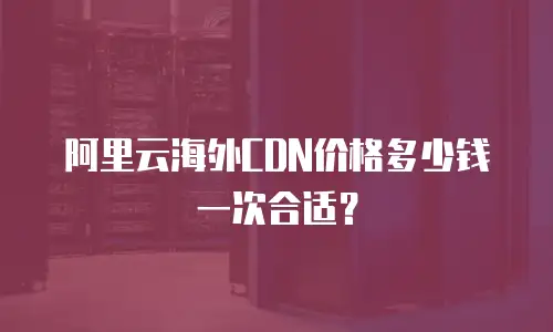 阿里云海外CDN价格多少钱一次合适？