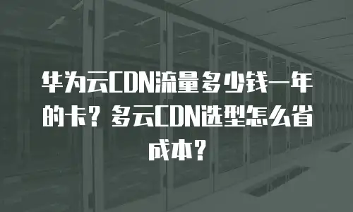 华为云CDN流量多少钱一年的卡？多云CDN选型怎么省成本？