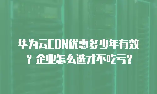 华为云CDN优惠多少年有效？企业怎么选才不吃亏？
