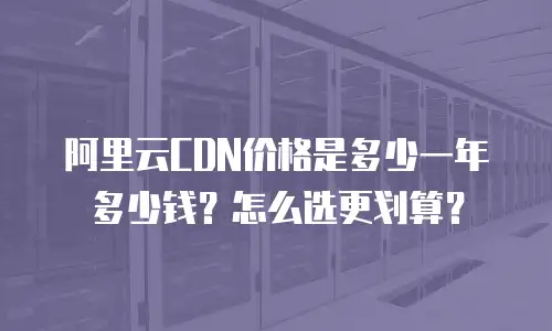 阿里云CDN价格是多少一年多少钱？怎么选更划算？
