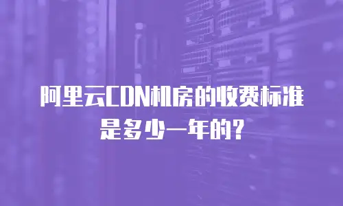 阿里云CDN机房的收费标准是多少一年的？