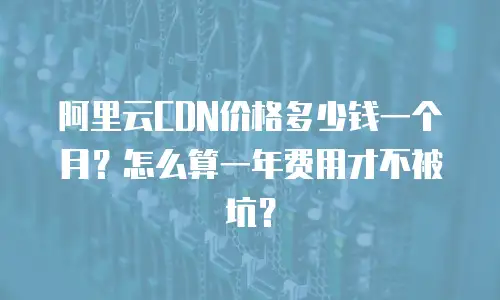 阿里云CDN价格多少钱一个月？怎么算一年费用才不被坑？