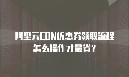 阿里云CDN优惠券领取流程怎么操作才最省？