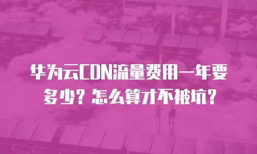 华为云CDN流量费用一年要多少？怎么算才不被坑？