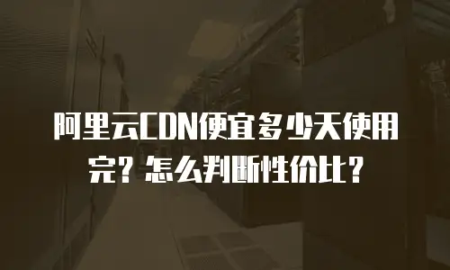 阿里云CDN便宜多少天使用完？怎么判断性价比？