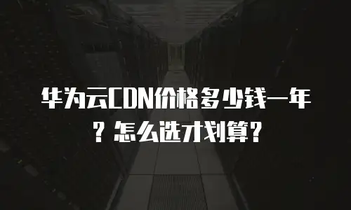 华为云CDN价格多少钱一年？怎么选才划算？