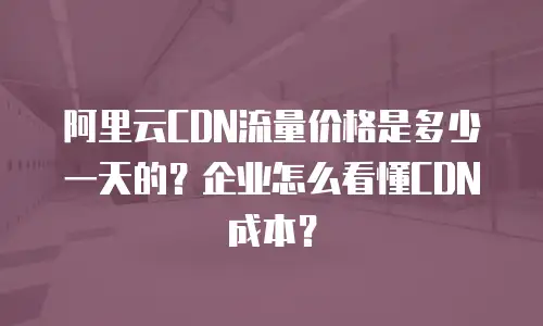 阿里云CDN流量价格是多少一天的？企业怎么看懂CDN成本？